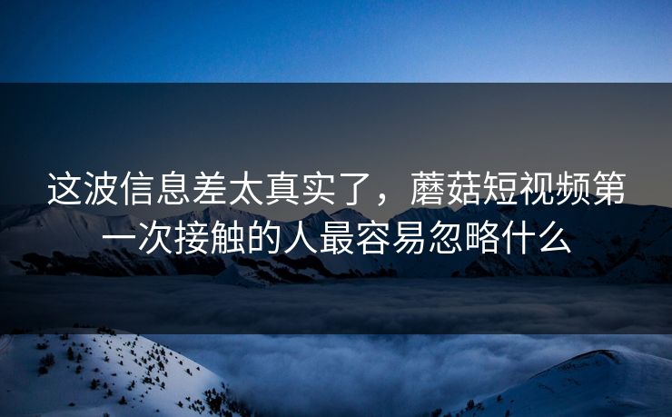 这波信息差太真实了，蘑菇短视频第一次接触的人最容易忽略什么  第1张