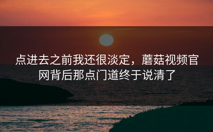 点进去之前我还很淡定，蘑菇视频官网背后那点门道终于说清了  第1张