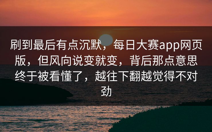 刷到最后有点沉默，每日大赛app网页版，但风向说变就变，背后那点意思终于被看懂了，越往下翻越觉得不对劲  第1张