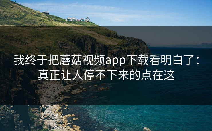 我终于把蘑菇视频app下载看明白了：真正让人停不下来的点在这  第1张