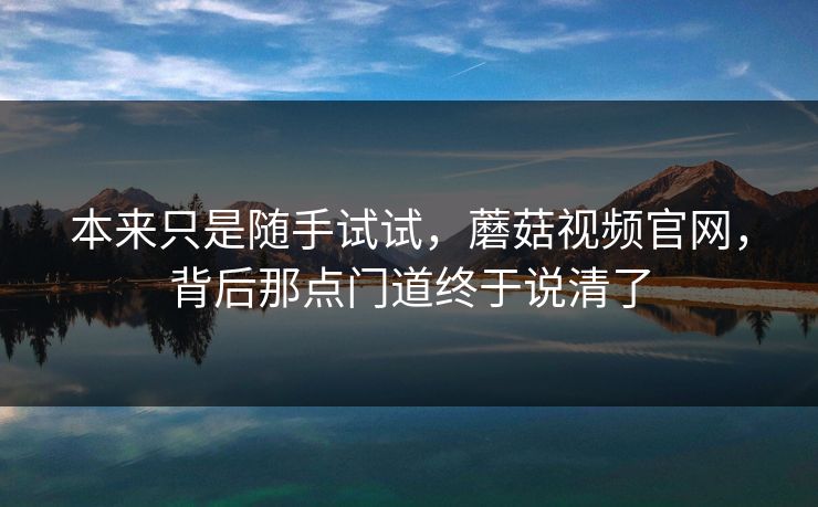 本来只是随手试试，蘑菇视频官网，背后那点门道终于说清了  第1张