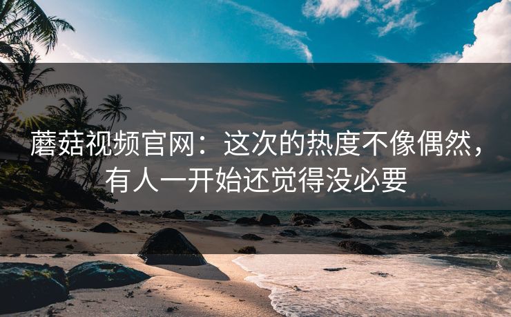 蘑菇视频官网：这次的热度不像偶然，有人一开始还觉得没必要  第1张