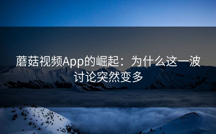 蘑菇视频App的崛起：为什么这一波讨论突然变多  第1张