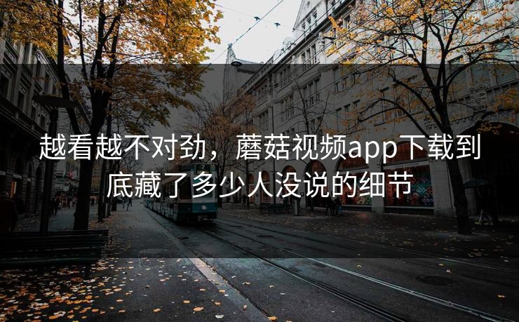 越看越不对劲，蘑菇视频app下载到底藏了多少人没说的细节  第1张