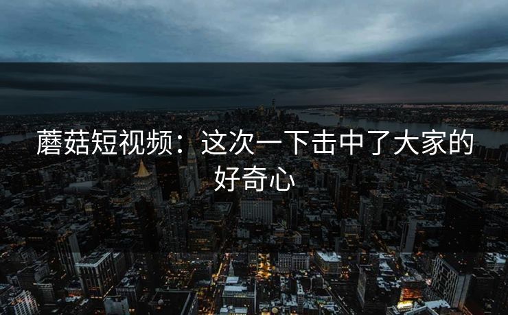 蘑菇短视频：这次一下击中了大家的好奇心  第1张