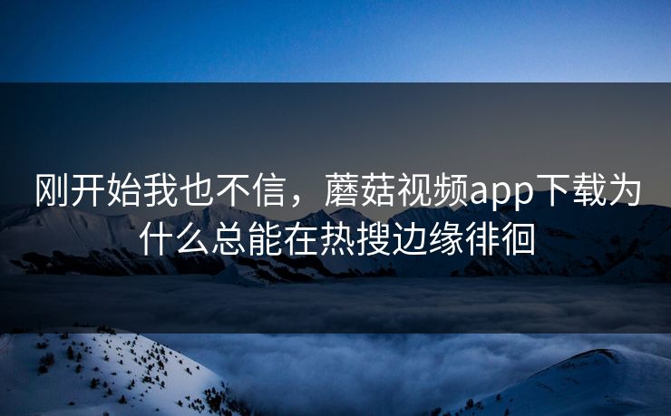 刚开始我也不信，蘑菇视频app下载为什么总能在热搜边缘徘徊  第1张