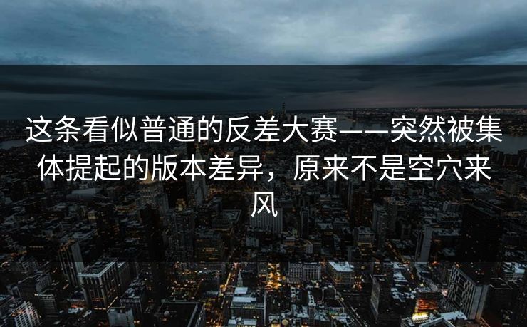 这条看似普通的反差大赛——突然被集体提起的版本差异，原来不是空穴来风  第1张