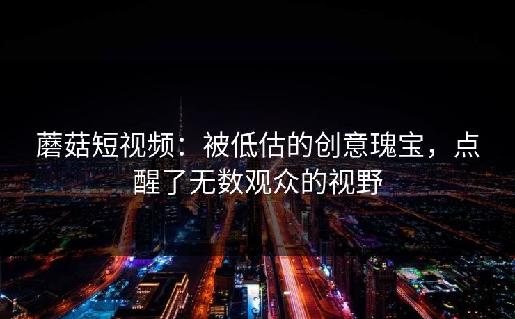蘑菇短视频：被低估的创意瑰宝，点醒了无数观众的视野  第1张