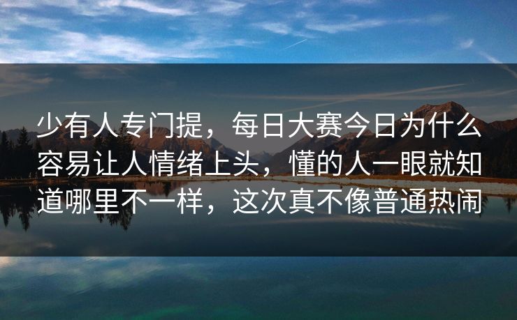 少有人专门提，每日大赛今日为什么容易让人情绪上头，懂的人一眼就知道哪里不一样，这次真不像普通热闹  第1张
