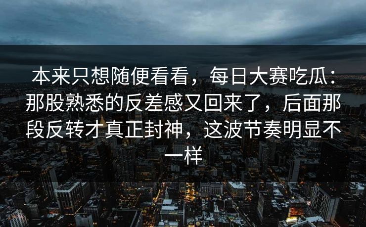 本来只想随便看看，每日大赛吃瓜：那股熟悉的反差感又回来了，后面那段反转才真正封神，这波节奏明显不一样  第1张