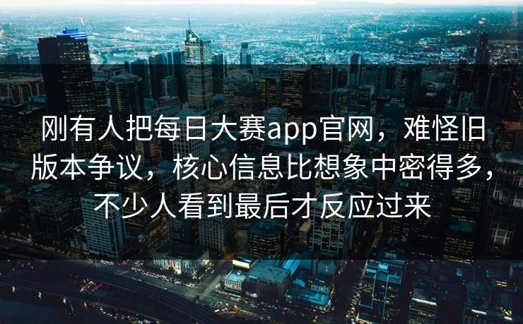刚有人把每日大赛app官网，难怪旧版本争议，核心信息比想象中密得多，不少人看到最后才反应过来  第1张