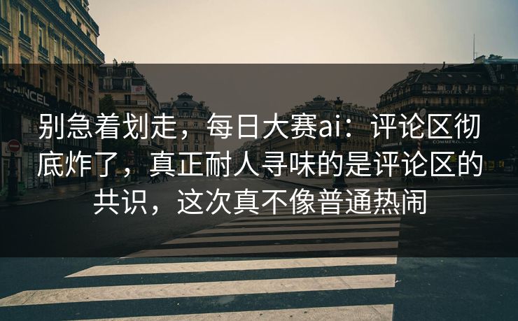 别急着划走，每日大赛ai：评论区彻底炸了，真正耐人寻味的是评论区的共识，这次真不像普通热闹  第1张