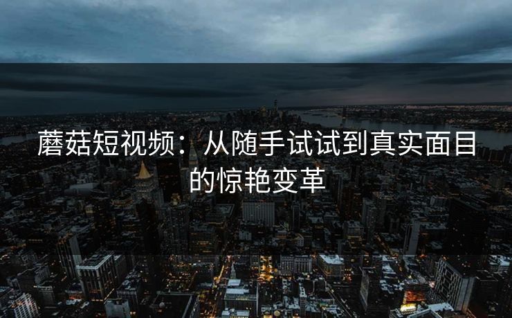 蘑菇短视频：从随手试试到真实面目的惊艳变革  第1张