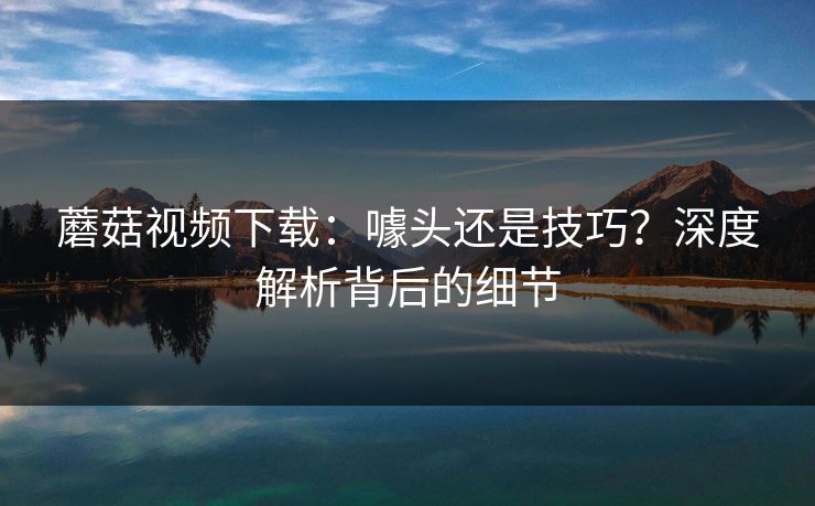 蘑菇视频下载：噱头还是技巧？深度解析背后的细节  第1张