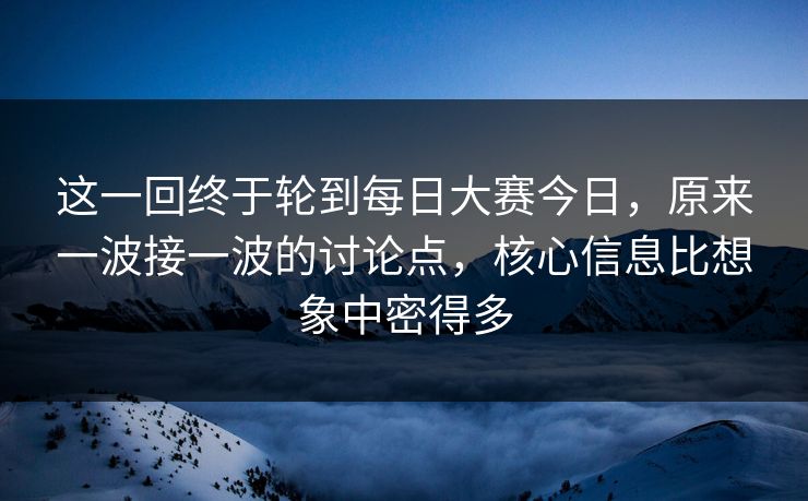 这一回终于轮到每日大赛今日，原来一波接一波的讨论点，核心信息比想象中密得多  第1张