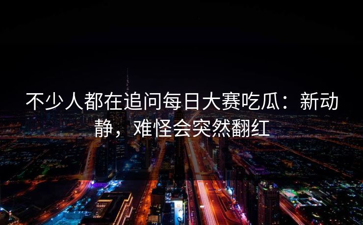 不少人都在追问每日大赛吃瓜：新动静，难怪会突然翻红  第1张
