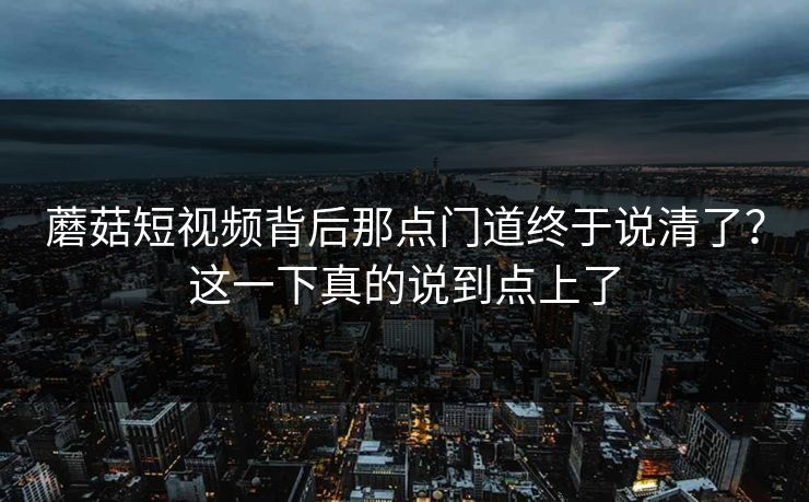 蘑菇短视频背后那点门道终于说清了？这一下真的说到点上了  第1张
