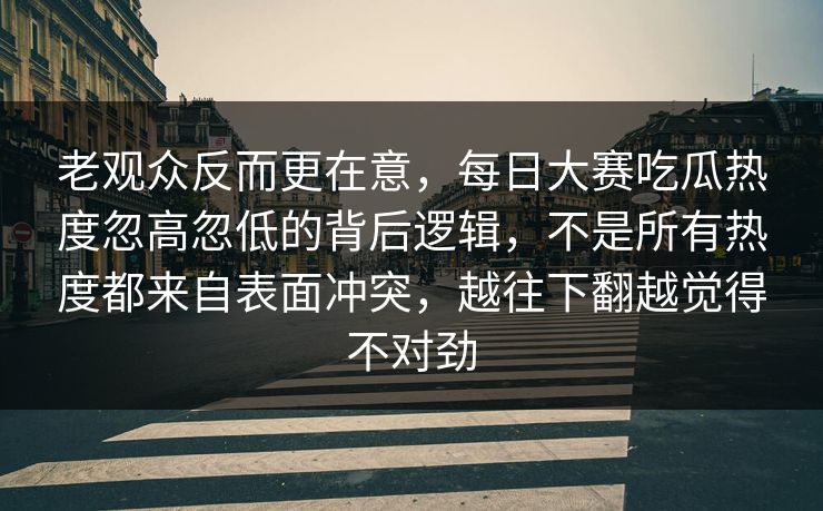 老观众反而更在意，每日大赛吃瓜热度忽高忽低的背后逻辑，不是所有热度都来自表面冲突，越往下翻越觉得不对劲  第1张