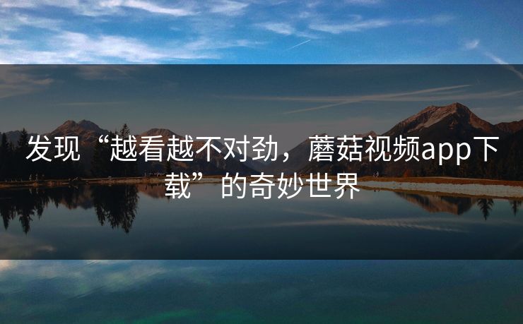 发现“越看越不对劲，蘑菇视频app下载”的奇妙世界