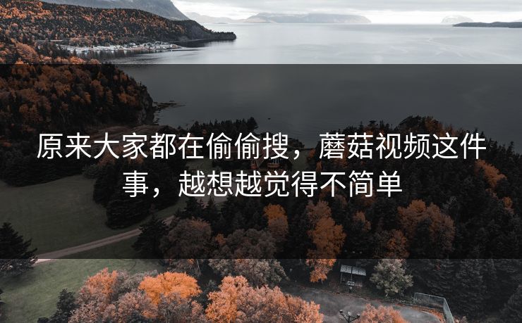 原来大家都在偷偷搜，蘑菇视频这件事，越想越觉得不简单