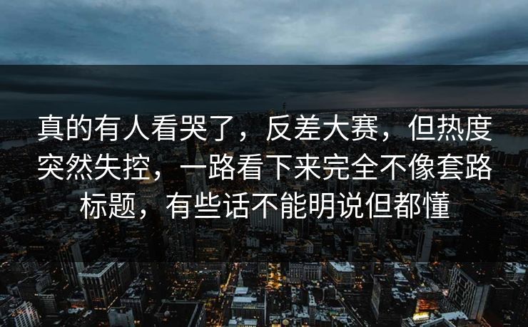 真的有人看哭了，反差大赛，但热度突然失控，一路看下来完全不像套路标题，有些话不能明说但都懂