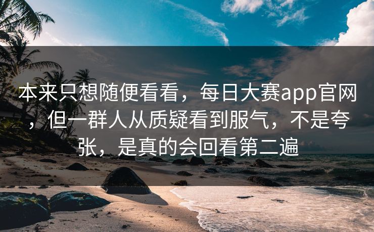 本来只想随便看看，每日大赛app官网，但一群人从质疑看到服气，不是夸张，是真的会回看第二遍