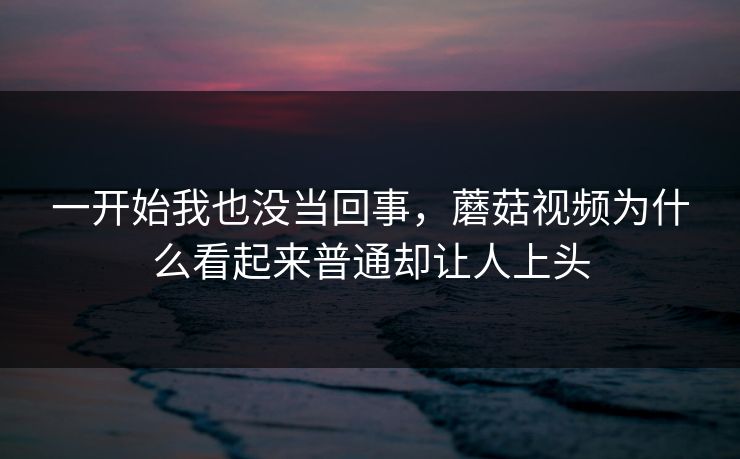 一开始我也没当回事，蘑菇视频为什么看起来普通却让人上头  第1张