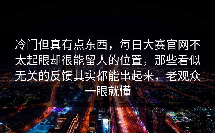 冷门但真有点东西,每日大赛官网不太起眼却很能留人的位置,那些看似无关的反馈其实都能串起来,老观众一眼就懂 第1张 冷门但真有点东西,每日大赛官网不太起眼却很能留人的位置,那些看似无关的反馈其实都能串起来,老观众一眼就懂 第1张